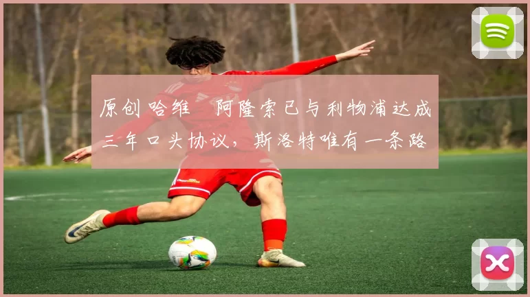 原创 哈维・阿隆索已与利物浦达成三年口头协议，斯洛特唯有一条路可 “翻盘”