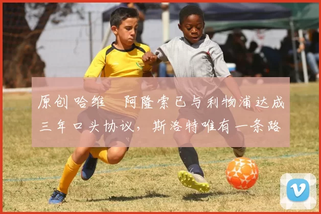 原创 哈维・阿隆索已与利物浦达成三年口头协议,斯洛特唯有一条路可 “翻盘”