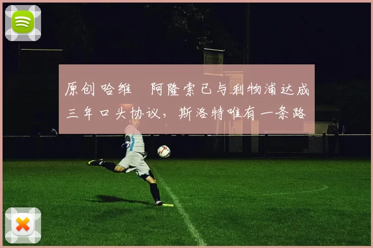 原创 哈维・阿隆索已与利物浦达成三年口头协议，斯洛特唯有一条路可 “翻盘”