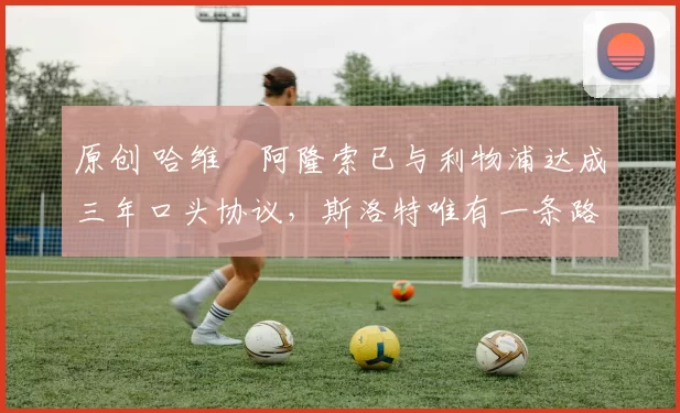 原创 哈维・阿隆索已与利物浦达成三年口头协议，斯洛特唯有一条路可 “翻盘”