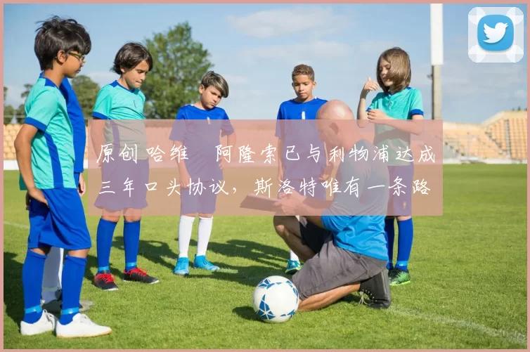 原创 哈维・阿隆索已与利物浦达成三年口头协议，斯洛特唯有一条路可 “翻盘”