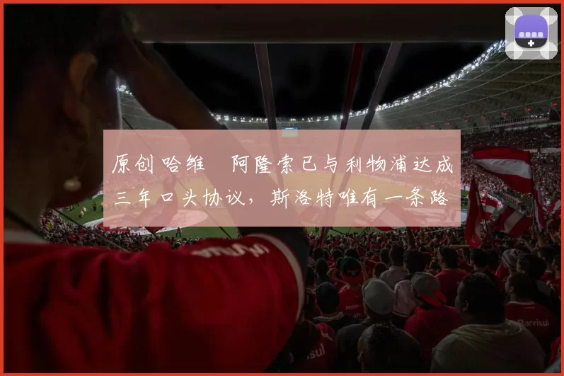 原创 哈维・阿隆索已与利物浦达成三年口头协议，斯洛特唯有一条路可 “翻盘”