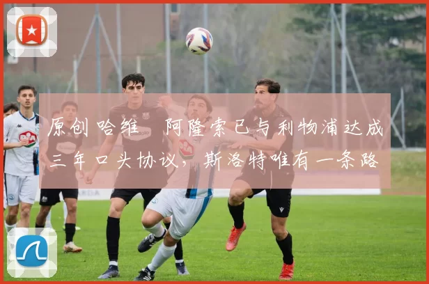 原创 哈维・阿隆索已与利物浦达成三年口头协议，斯洛特唯有一条路可 “翻盘”