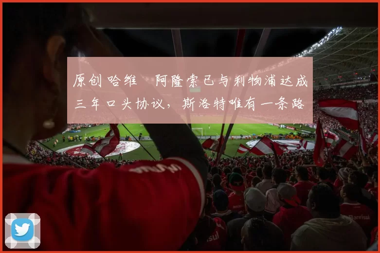 原创 哈维・阿隆索已与利物浦达成三年口头协议，斯洛特唯有一条路可 “翻盘”