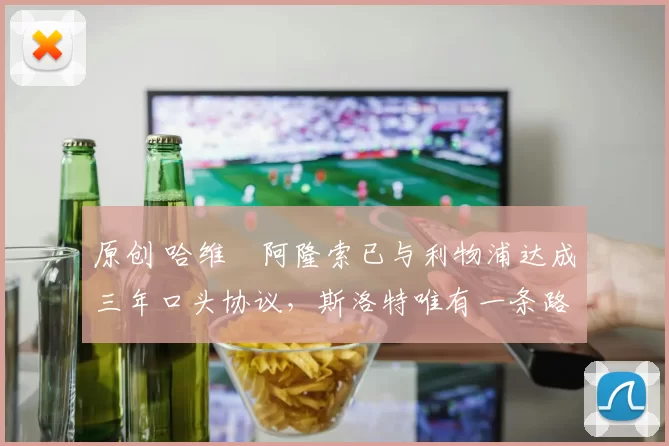 原创 哈维・阿隆索已与利物浦达成三年口头协议，斯洛特唯有一条路可 “翻盘”