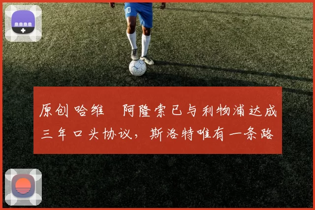 原创 哈维・阿隆索已与利物浦达成三年口头协议，斯洛特唯有一条路可 “翻盘”