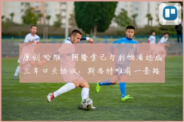 原创 哈维・阿隆索已与利物浦达成三年口头协议，斯洛特唯有一条路可 “翻盘”