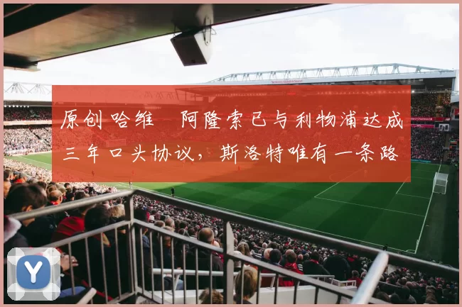 原创 哈维・阿隆索已与利物浦达成三年口头协议，斯洛特唯有一条路可 “翻盘”