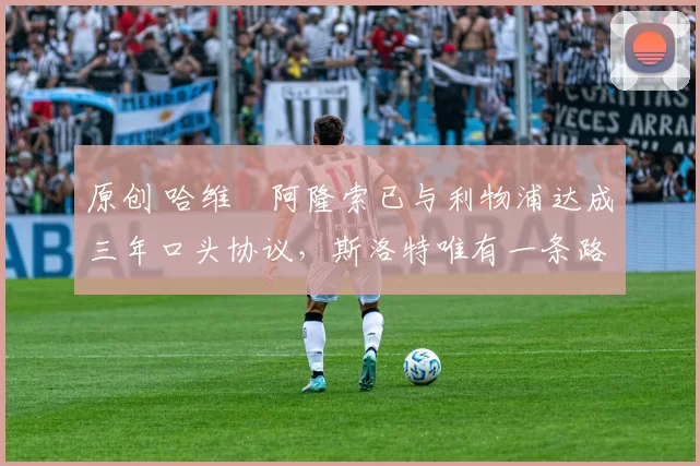 原创 哈维・阿隆索已与利物浦达成三年口头协议，斯洛特唯有一条路可 “翻盘”