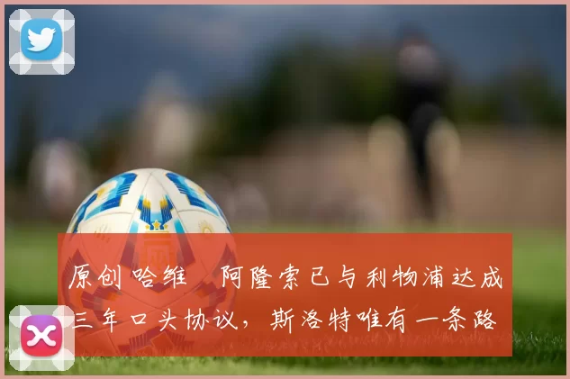 原创 哈维・阿隆索已与利物浦达成三年口头协议，斯洛特唯有一条路可 “翻盘”