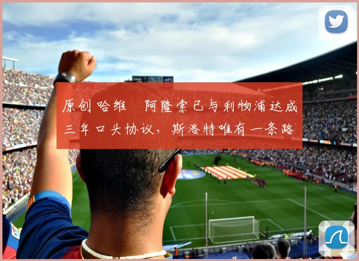 原创 哈维・阿隆索已与利物浦达成三年口头协议，斯洛特唯有一条路可 “翻盘”