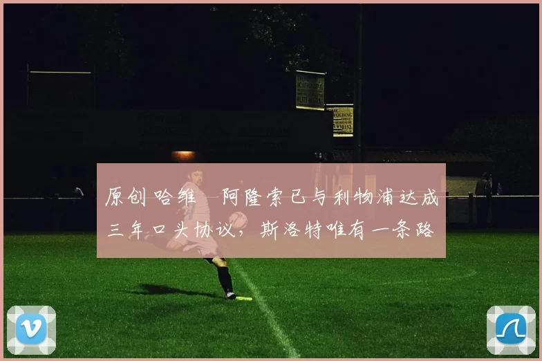 原创 哈维・阿隆索已与利物浦达成三年口头协议，斯洛特唯有一条路可 “翻盘”