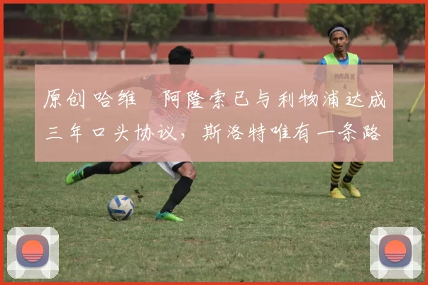 原创 哈维・阿隆索已与利物浦达成三年口头协议，斯洛特唯有一条路可 “翻盘”