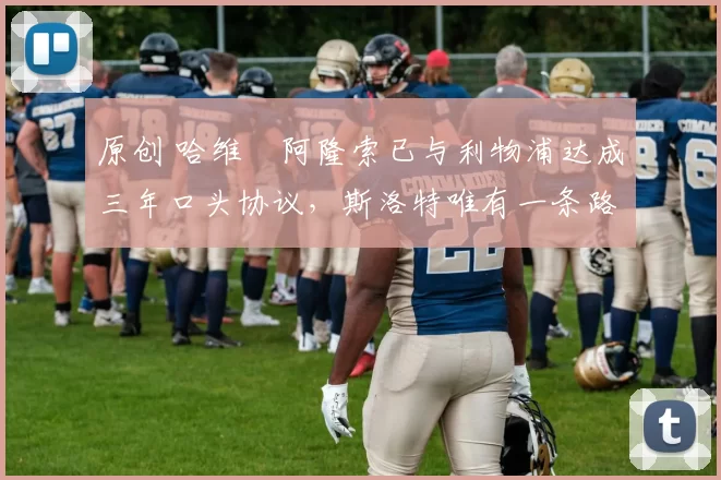 原创 哈维・阿隆索已与利物浦达成三年口头协议，斯洛特唯有一条路可 “翻盘”