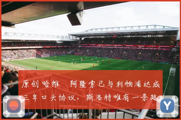原创 哈维・阿隆索已与利物浦达成三年口头协议，斯洛特唯有一条路可 “翻盘”