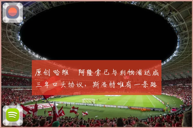 原创 哈维・阿隆索已与利物浦达成三年口头协议，斯洛特唯有一条路可 “翻盘”