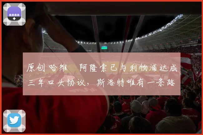 原创 哈维・阿隆索已与利物浦达成三年口头协议，斯洛特唯有一条路可 “翻盘”