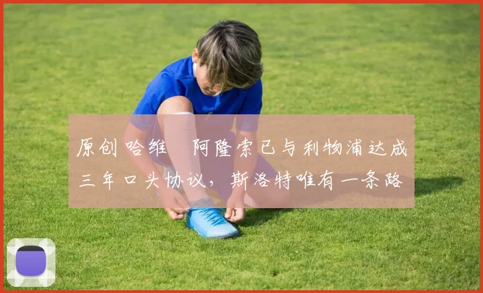 原创 哈维・阿隆索已与利物浦达成三年口头协议，斯洛特唯有一条路可 “翻盘”