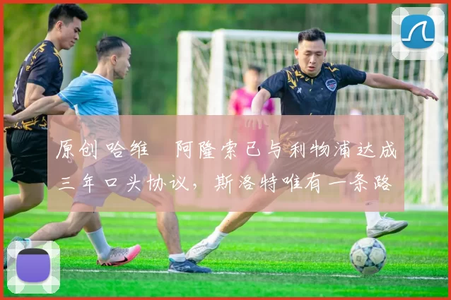 原创 哈维・阿隆索已与利物浦达成三年口头协议，斯洛特唯有一条路可 “翻盘”