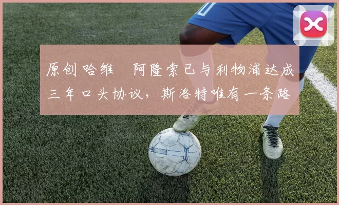 原创 哈维・阿隆索已与利物浦达成三年口头协议，斯洛特唯有一条路可 “翻盘”