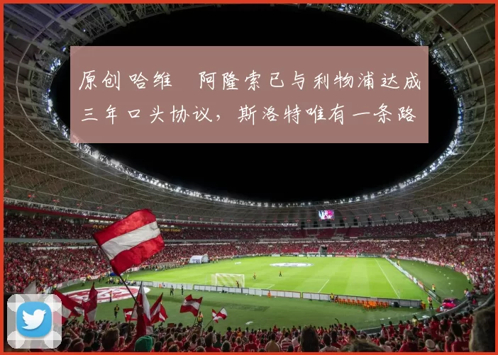 原创 哈维・阿隆索已与利物浦达成三年口头协议，斯洛特唯有一条路可 “翻盘”