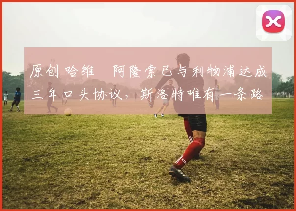 原创 哈维・阿隆索已与利物浦达成三年口头协议，斯洛特唯有一条路可 “翻盘”