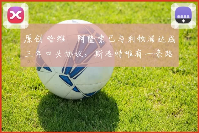 原创 哈维・阿隆索已与利物浦达成三年口头协议，斯洛特唯有一条路可 “翻盘”