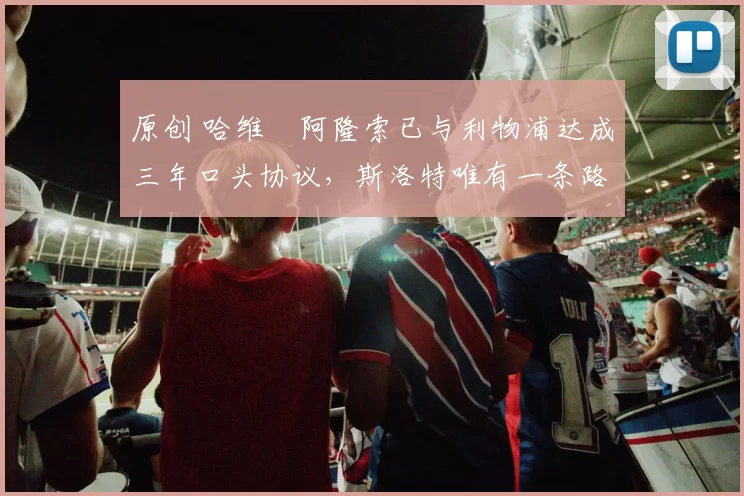 原创 哈维・阿隆索已与利物浦达成三年口头协议,斯洛特唯有一条路可 “翻盘”