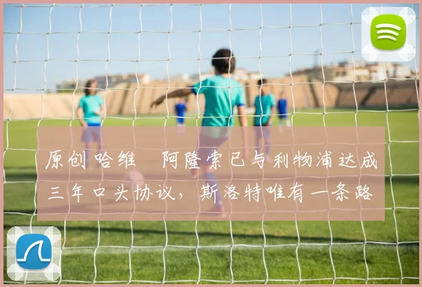 原创 哈维・阿隆索已与利物浦达成三年口头协议，斯洛特唯有一条路可 “翻盘”