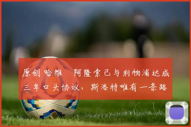 原创 哈维・阿隆索已与利物浦达成三年口头协议，斯洛特唯有一条路可 “翻盘”