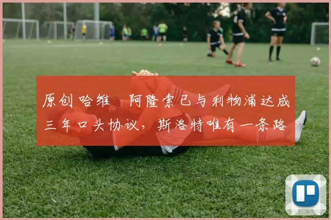 原创 哈维・阿隆索已与利物浦达成三年口头协议，斯洛特唯有一条路可 “翻盘”