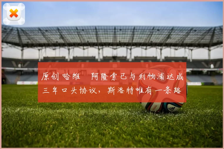 原创 哈维・阿隆索已与利物浦达成三年口头协议，斯洛特唯有一条路可 “翻盘”