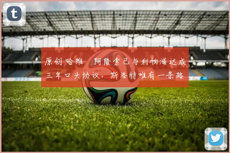 原创 哈维・阿隆索已与利物浦达成三年口头协议，斯洛特唯有一条路可 “翻盘”