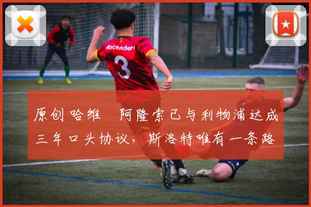 原创 哈维・阿隆索已与利物浦达成三年口头协议，斯洛特唯有一条路可 “翻盘”