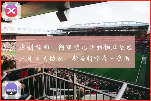 原创 哈维・阿隆索已与利物浦达成三年口头协议，斯洛特唯有一条路可 “翻盘”