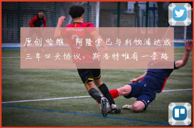 原创 哈维・阿隆索已与利物浦达成三年口头协议，斯洛特唯有一条路可 “翻盘”