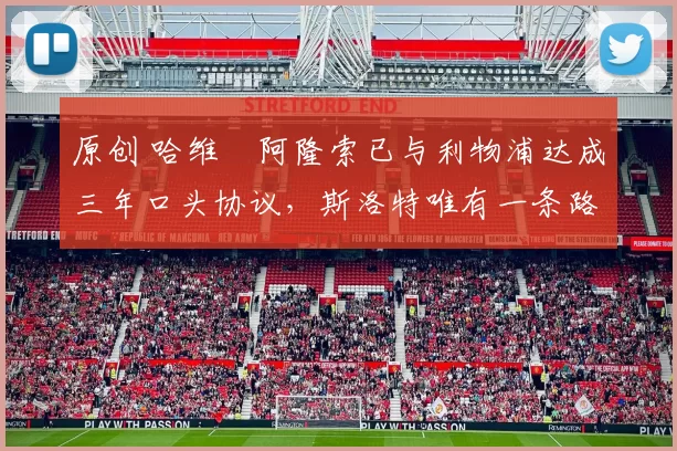 原创 哈维・阿隆索已与利物浦达成三年口头协议，斯洛特唯有一条路可 “翻盘”