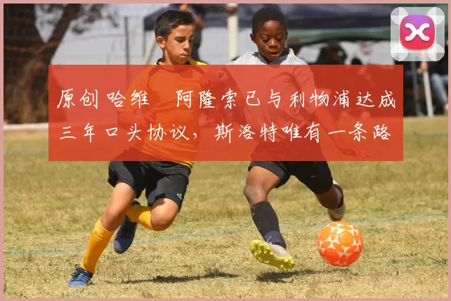 原创 哈维・阿隆索已与利物浦达成三年口头协议，斯洛特唯有一条路可 “翻盘”