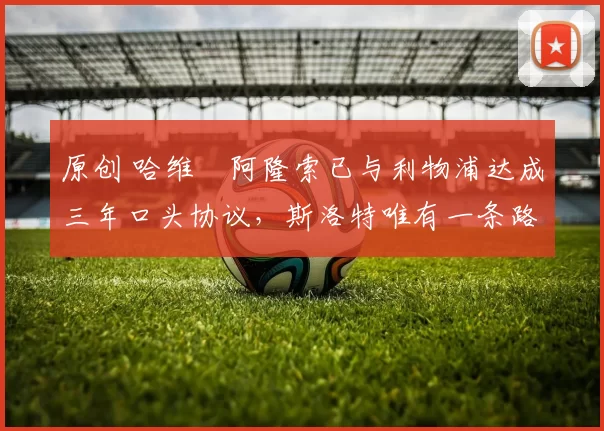 原创 哈维・阿隆索已与利物浦达成三年口头协议，斯洛特唯有一条路可 “翻盘”