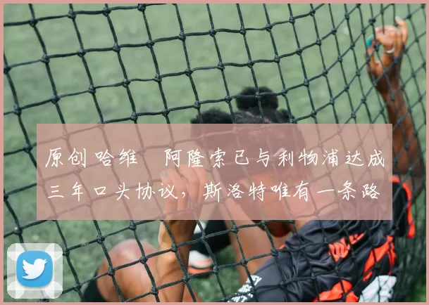 原创 哈维・阿隆索已与利物浦达成三年口头协议，斯洛特唯有一条路可 “翻盘”