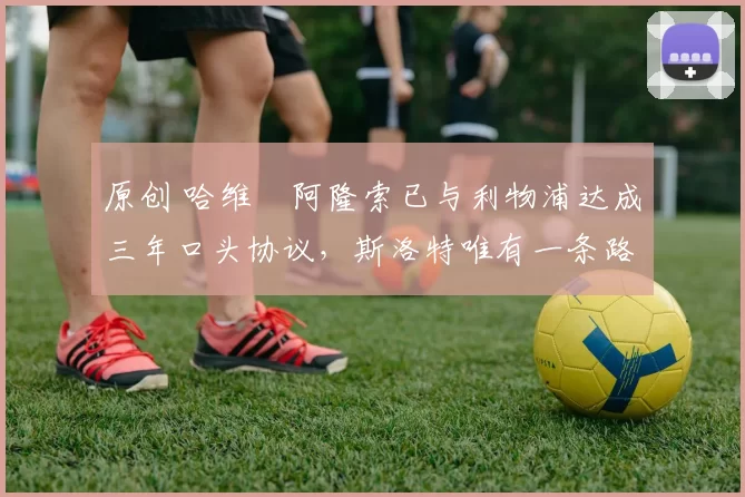 原创 哈维・阿隆索已与利物浦达成三年口头协议，斯洛特唯有一条路可 “翻盘”