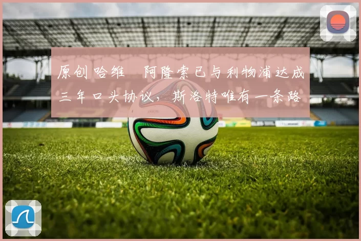 原创 哈维・阿隆索已与利物浦达成三年口头协议，斯洛特唯有一条路可 “翻盘”