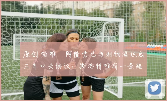 原创 哈维・阿隆索已与利物浦达成三年口头协议，斯洛特唯有一条路可 “翻盘”