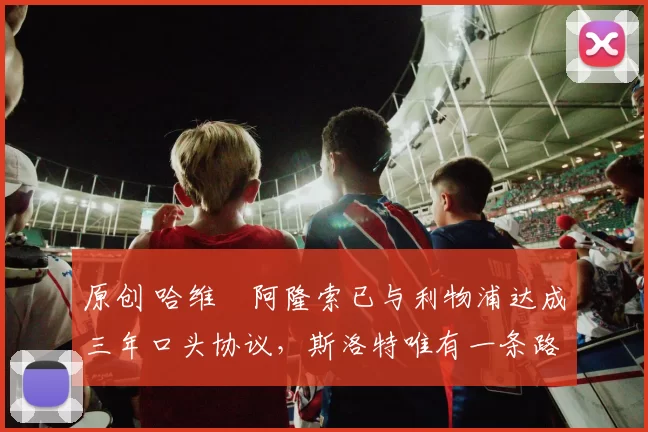 原创 哈维・阿隆索已与利物浦达成三年口头协议，斯洛特唯有一条路可 “翻盘”