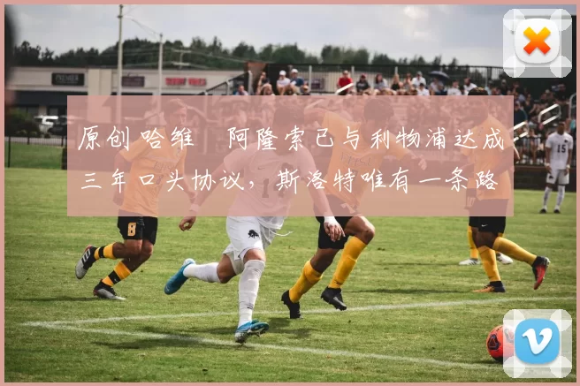 原创 哈维・阿隆索已与利物浦达成三年口头协议，斯洛特唯有一条路可 “翻盘”