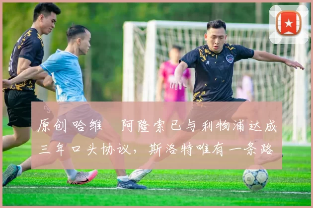 原创 哈维・阿隆索已与利物浦达成三年口头协议，斯洛特唯有一条路可 “翻盘”