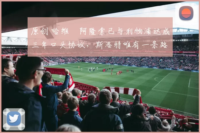 原创 哈维・阿隆索已与利物浦达成三年口头协议，斯洛特唯有一条路可 “翻盘”