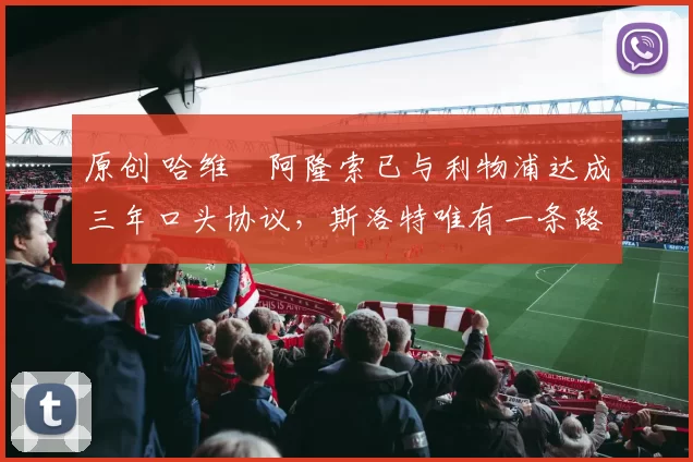 原创 哈维・阿隆索已与利物浦达成三年口头协议，斯洛特唯有一条路可 “翻盘”