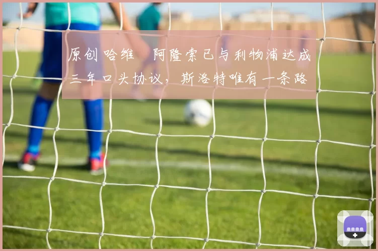 原创 哈维・阿隆索已与利物浦达成三年口头协议，斯洛特唯有一条路可 “翻盘”