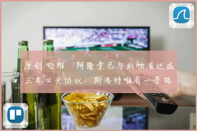 原创 哈维・阿隆索已与利物浦达成三年口头协议，斯洛特唯有一条路可 “翻盘”